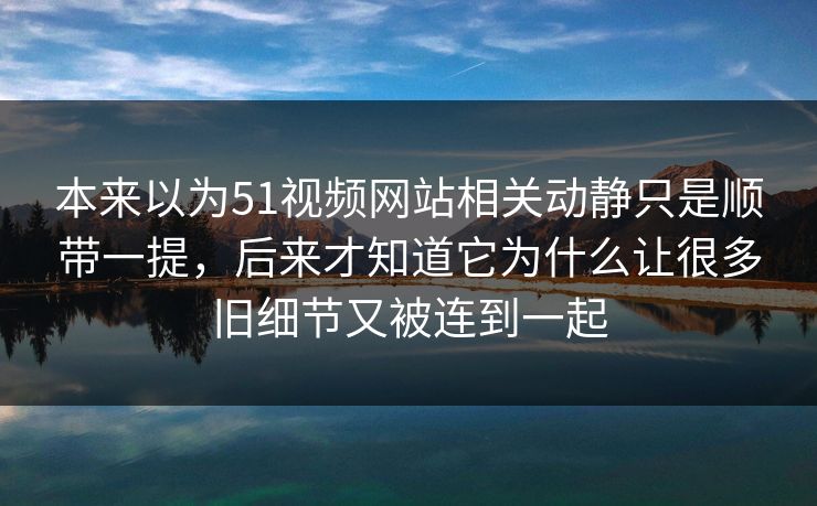 本来以为51视频网站相关动静只是顺带一提，后来才知道它为什么让很多旧细节又被连到一起