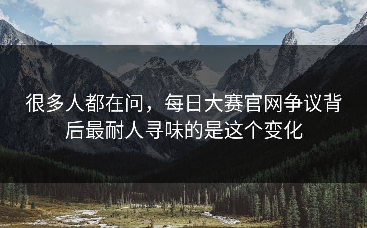 很多人都在问，每日大赛官网争议背后最耐人寻味的是这个变化
