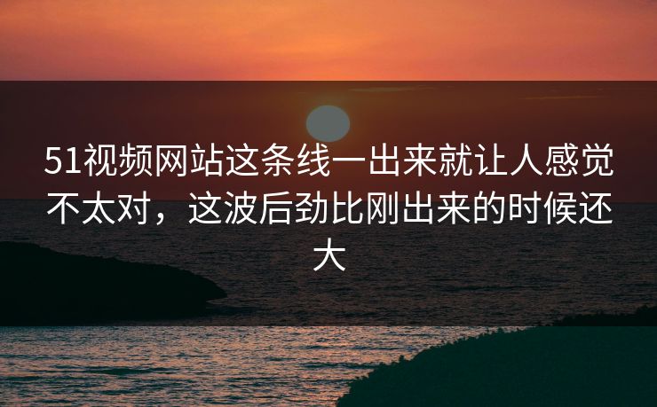51视频网站这条线一出来就让人感觉不太对，这波后劲比刚出来的时候还大