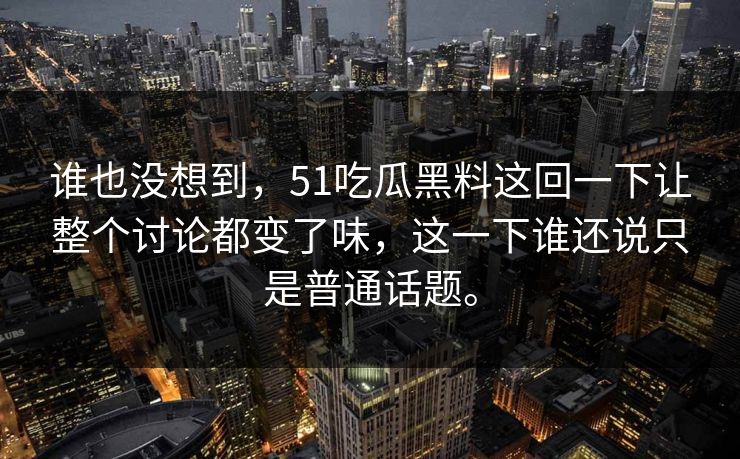 谁也没想到，51吃瓜黑料这回一下让整个讨论都变了味，这一下谁还说只是普通话题。