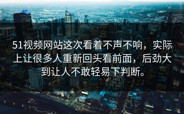 51视频网站这次看着不声不响，实际上让很多人重新回头看前面，后劲大到让人不敢轻易下判断。