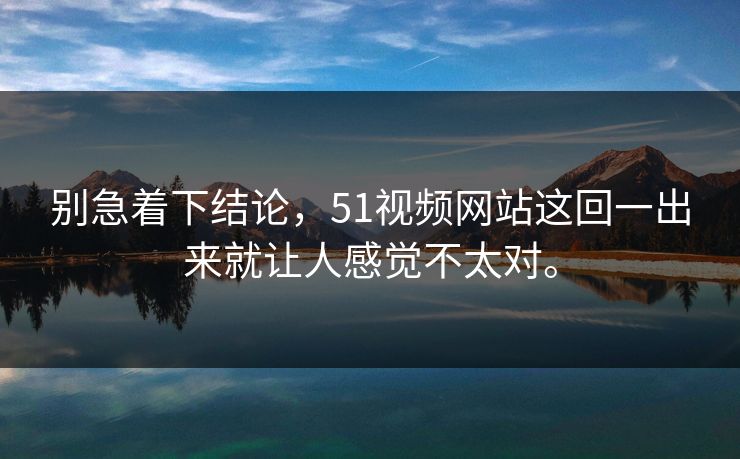 别急着下结论，51视频网站这回一出来就让人感觉不太对。