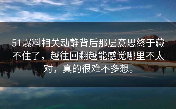 51爆料相关动静背后那层意思终于藏不住了，越往回翻越能感觉哪里不太对，真的很难不多想。
