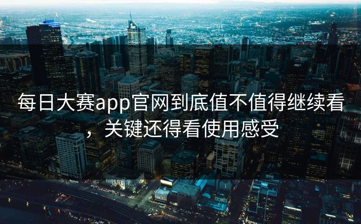 每日大赛app官网到底值不值得继续看，关键还得看使用感受