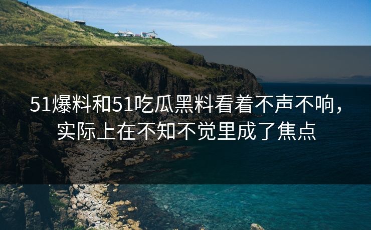 51爆料和51吃瓜黑料看着不声不响，实际上在不知不觉里成了焦点