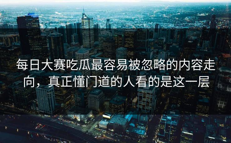 每日大赛吃瓜最容易被忽略的内容走向，真正懂门道的人看的是这一层