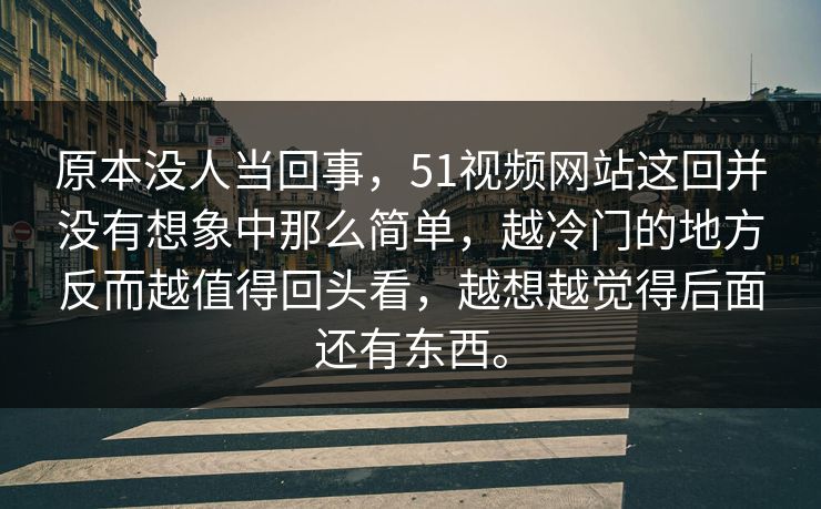 原本没人当回事，51视频网站这回并没有想象中那么简单，越冷门的地方反而越值得回头看，越想越觉得后面还有东西。