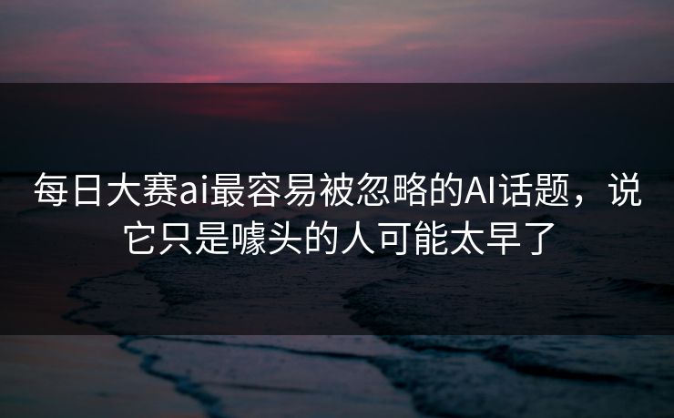 每日大赛ai最容易被忽略的AI话题，说它只是噱头的人可能太早了