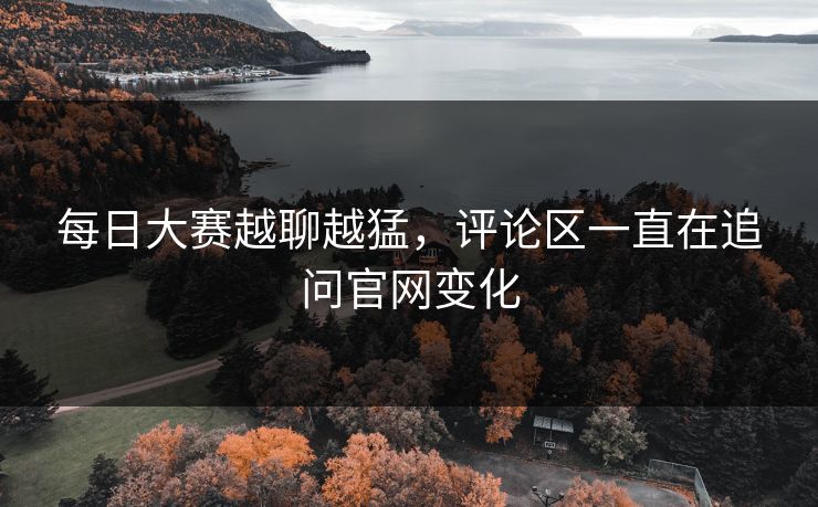 每日大赛越聊越猛，评论区一直在追问官网变化
