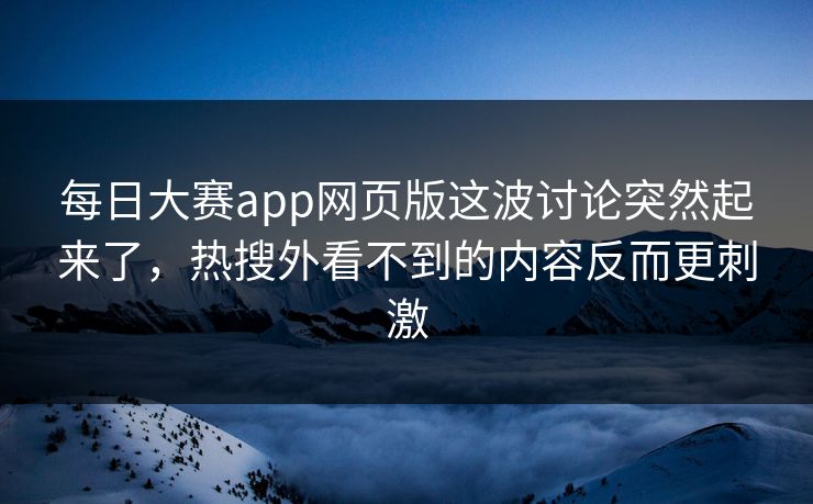 每日大赛app网页版这波讨论突然起来了，热搜外看不到的内容反而更刺激