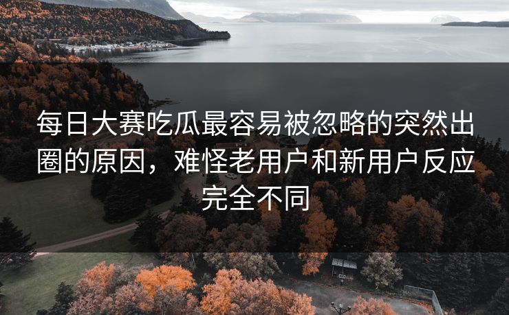 每日大赛吃瓜最容易被忽略的突然出圈的原因，难怪老用户和新用户反应完全不同