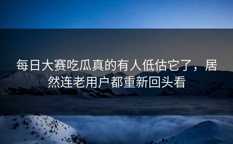每日大赛吃瓜真的有人低估它了，居然连老用户都重新回头看