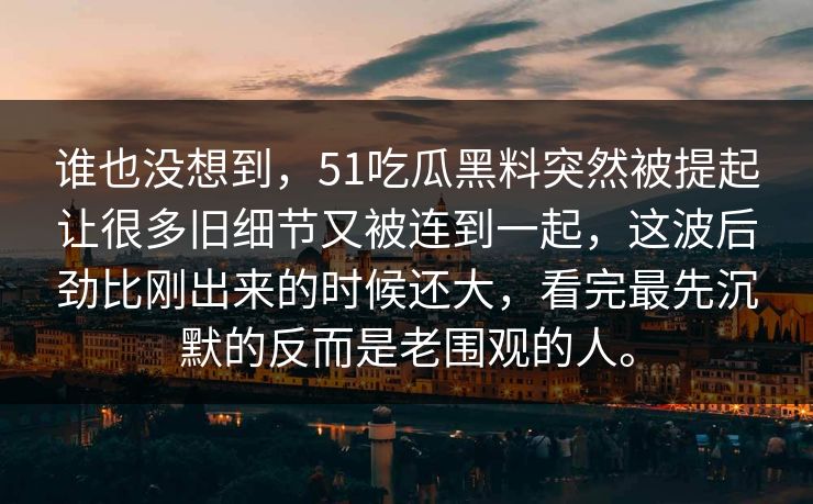 谁也没想到，51吃瓜黑料突然被提起让很多旧细节又被连到一起，这波后劲比刚出来的时候还大，看完最先沉默的反而是老围观的人。